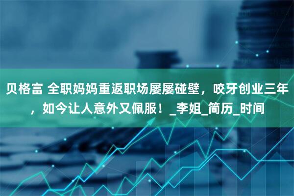 贝格富 全职妈妈重返职场屡屡碰壁，咬牙创业三年，如今让人意外又佩服！_李姐_简历_时间
