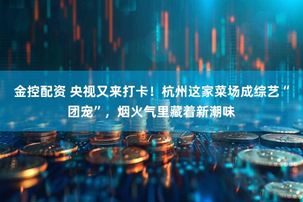 金控配资 央视又来打卡！杭州这家菜场成综艺“团宠”，烟火气里藏着新潮味