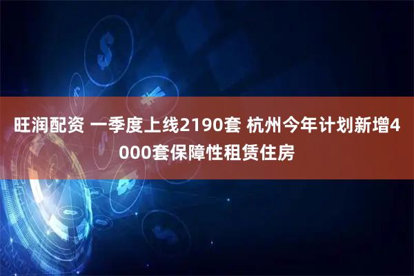 旺润配资 一季度上线2190套 杭州今年计划新增4000套保障性租赁住房