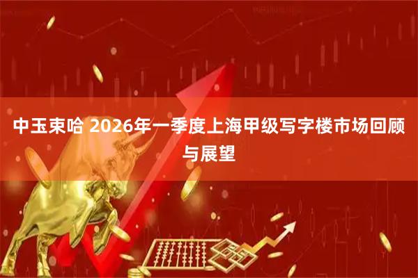 中玉束哈 2026年一季度上海甲级写字楼市场回顾与展望