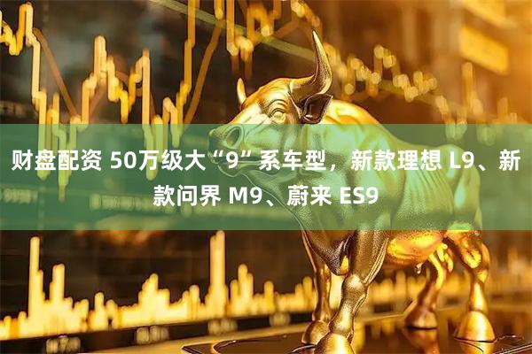 财盘配资 50万级大“9”系车型,新款理想 L9、新款问界 M9、蔚来 ES9