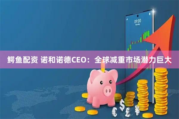 鳄鱼配资 诺和诺德CEO:全球减重市场潜力巨大