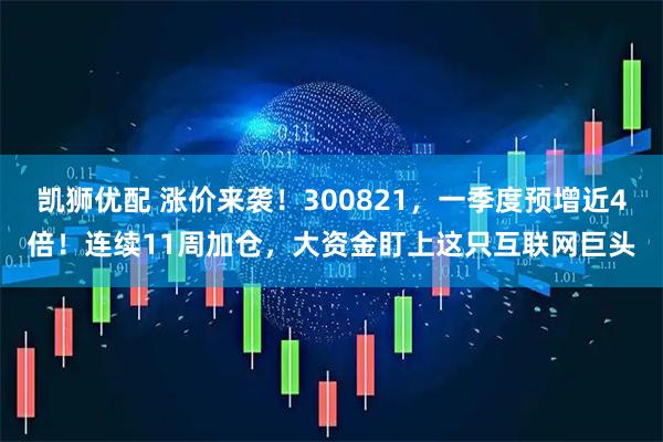 凯狮优配 涨价来袭！300821，一季度预增近4倍！连续11周加仓，大资金盯上这只互联网巨头