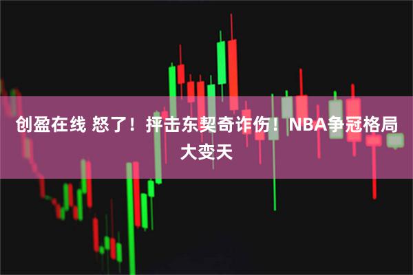 创盈在线 怒了！抨击东契奇诈伤！NBA争冠格局大变天